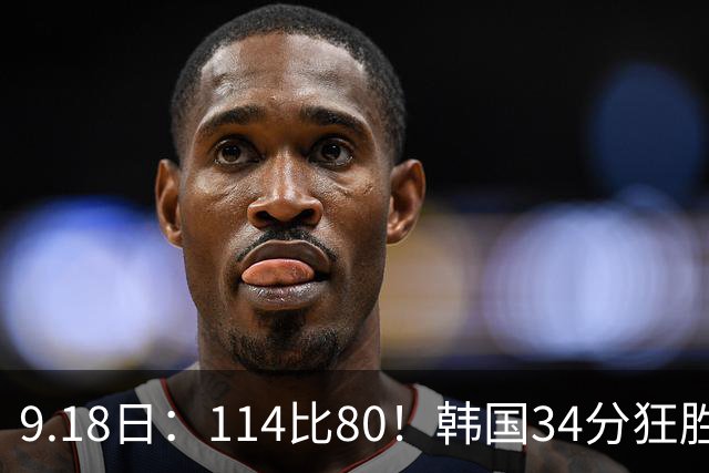 9.18日：114比80！韩国34分狂胜约旦晋级4强，中国男篮收到两个坏消息，李贤重这关怎么过